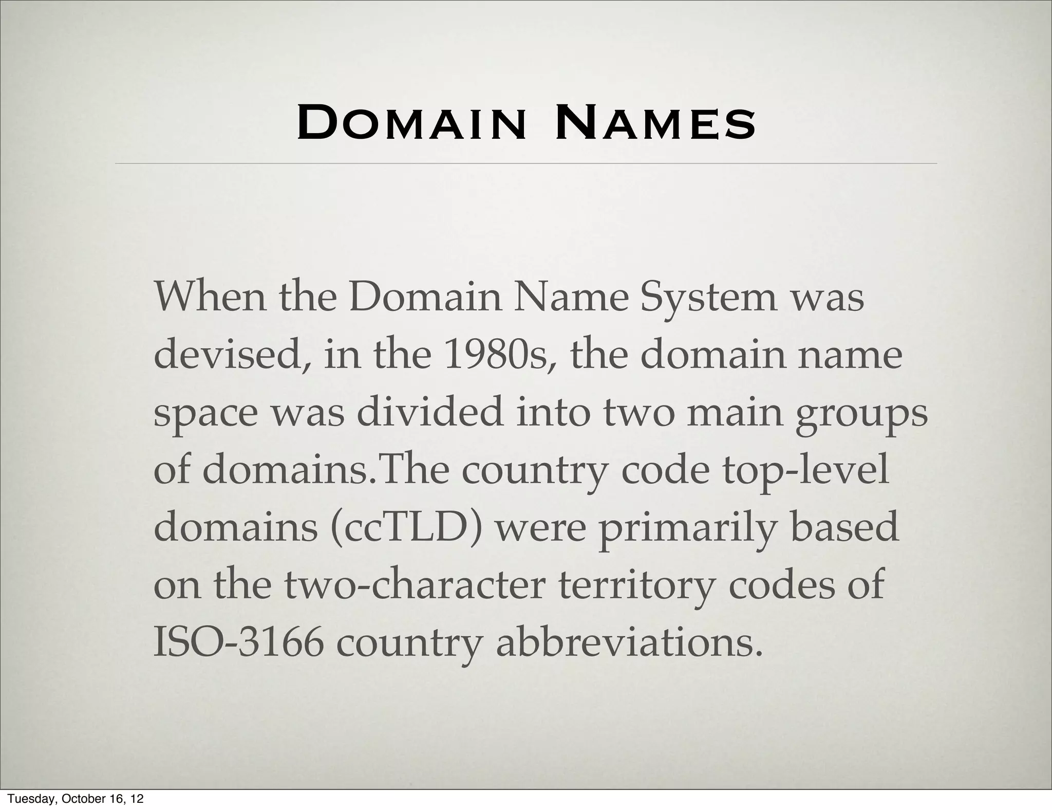 Domain Names

                          When the Domain Name System was
                          devised, in the 1980s, the domain name
                          space was divided into two main groups
                          of domains.The country code top-level
                          domains (ccTLD) were primarily based
                          on the two-character territory codes of
                          ISO-3166 country abbreviations.


Tuesday, October 16, 12
 