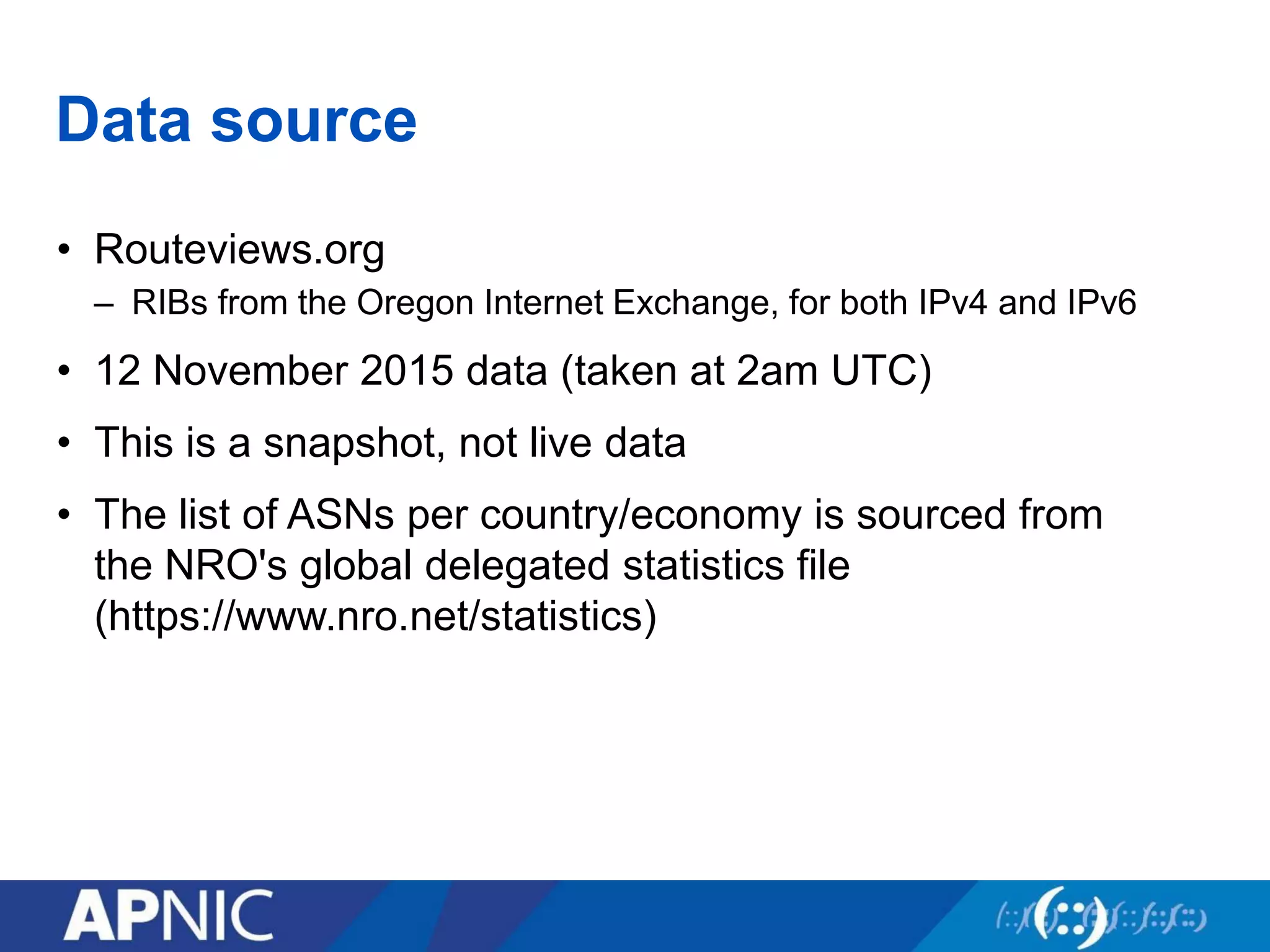 Data source
• Routeviews.org
– RIBs from the Oregon Internet Exchange, for both IPv4 and IPv6
• 12 November 2015 data (taken at 2am UTC)
• This is a snapshot, not live data
• The list of ASNs per country/economy is sourced from
the NRO's global delegated statistics file
(https://www.nro.net/statistics)
 
