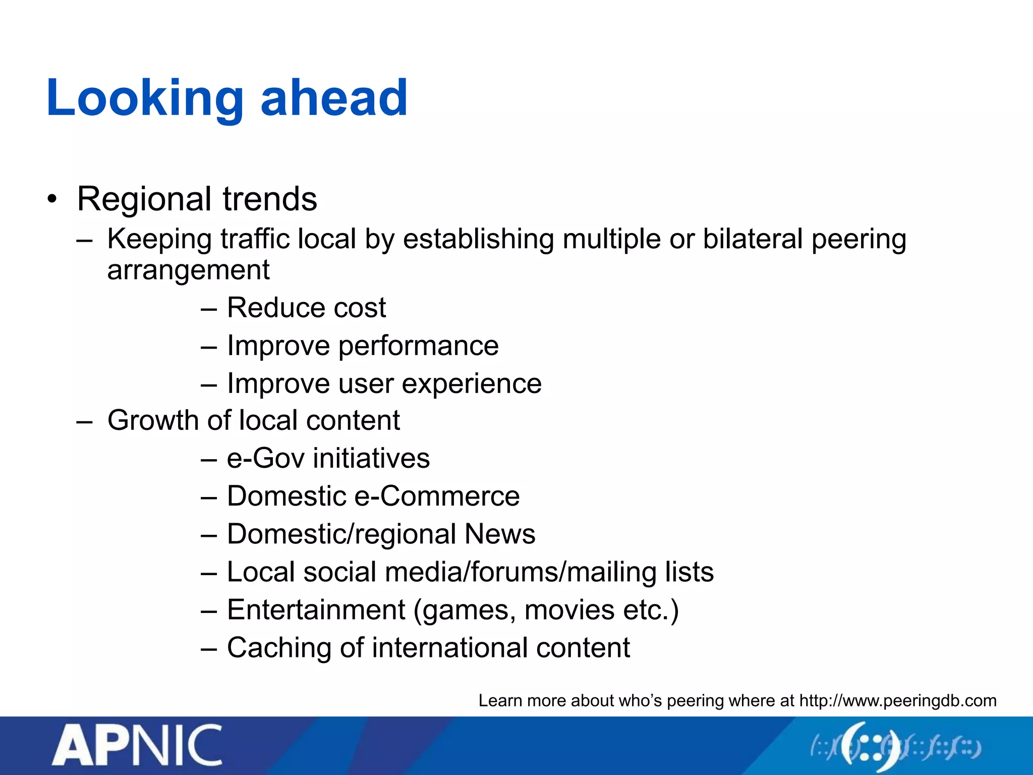 Looking ahead
• Regional trends
– Keeping traffic local by establishing multiple or bilateral peering
arrangement
– Reduce cost
– Improve performance
– Improve user experience
– Growth of local content
– e-Gov initiatives
– Domestic e-Commerce
– Domestic/regional News
– Local social media/forums/mailing lists
– Entertainment (games, movies etc.)
– Caching of international content
Learn more about who’s peering where at http://www.peeringdb.com
 
