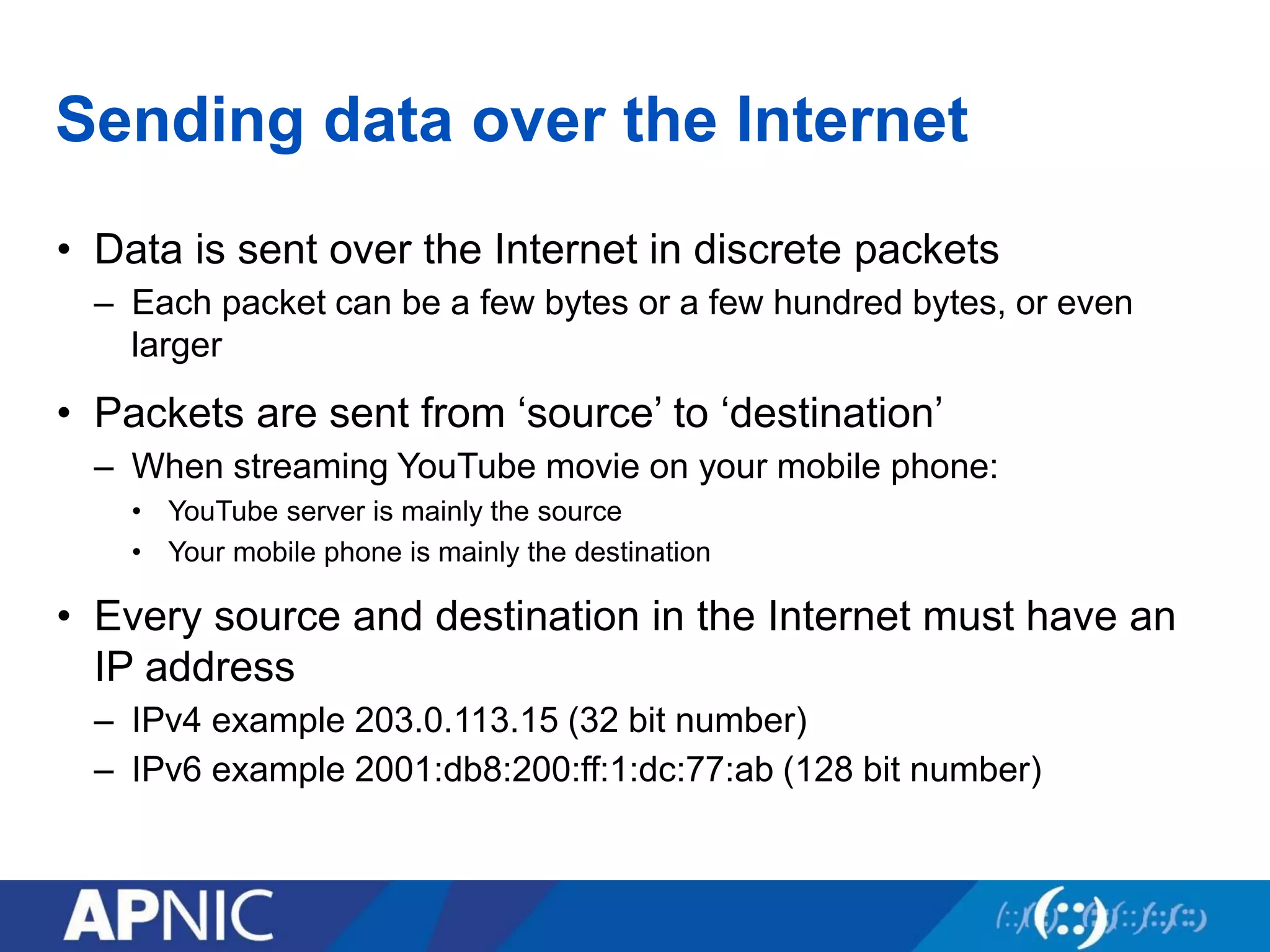 Sending data over the Internet
• Data is sent over the Internet in discrete packets
– Each packet can be a few bytes or a few hundred bytes, or even
larger
• Packets are sent from ‘source’ to ‘destination’
– When streaming YouTube movie on your mobile phone:
• YouTube server is mainly the source
• Your mobile phone is mainly the destination
• Every source and destination in the Internet must have an
IP address
– IPv4 example 203.0.113.15 (32 bit number)
– IPv6 example 2001:db8:200:ff:1:dc:77:ab (128 bit number)
 