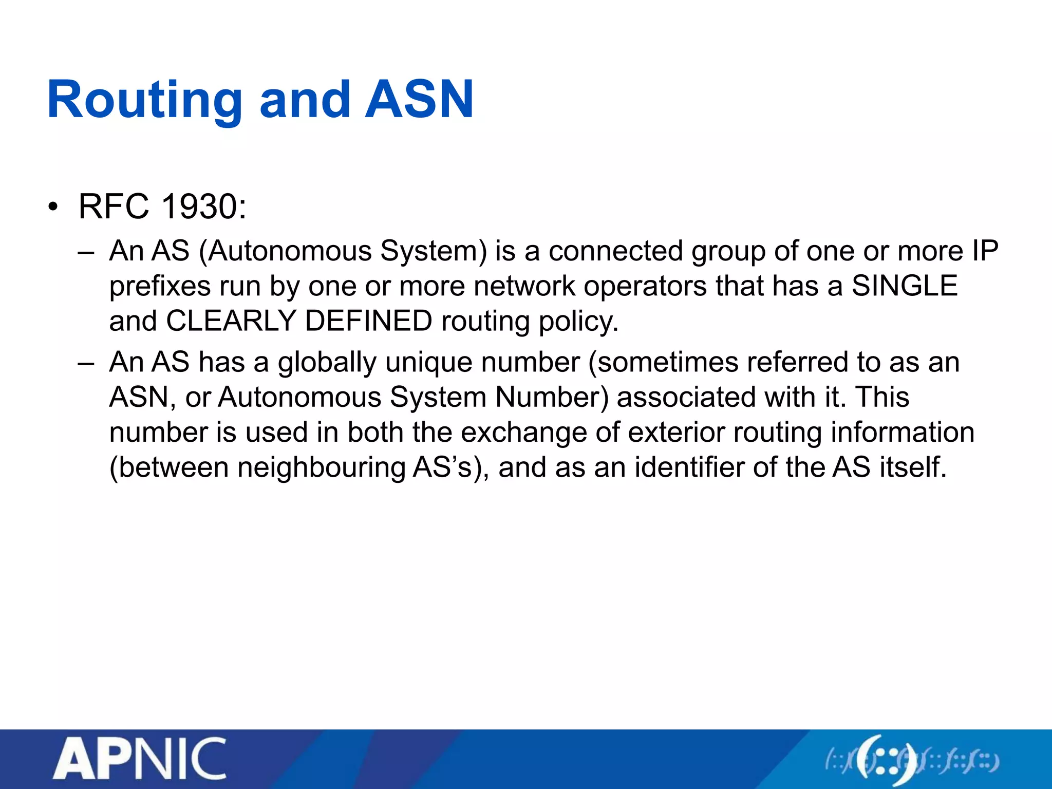 Routing and ASN
• RFC 1930:
– An AS (Autonomous System) is a connected group of one or more IP
prefixes run by one or more network operators that has a SINGLE
and CLEARLY DEFINED routing policy.
– An AS has a globally unique number (sometimes referred to as an
ASN, or Autonomous System Number) associated with it. This
number is used in both the exchange of exterior routing information
(between neighbouring AS’s), and as an identifier of the AS itself.
 
