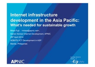 Internet infrastructure 
development in the Asia Pacific: 
What’s needed for sustainable growth 
Miwa Fujii <miwa@apnic.net>, 
Senior Advisor Internet Development, APNIC 
29th April 2014 
ADB/ITU ICT Development in ASP 
Manila, Philippines 
Issue Date: 
Revision: 
[28/04/2014] 
[3] 
 