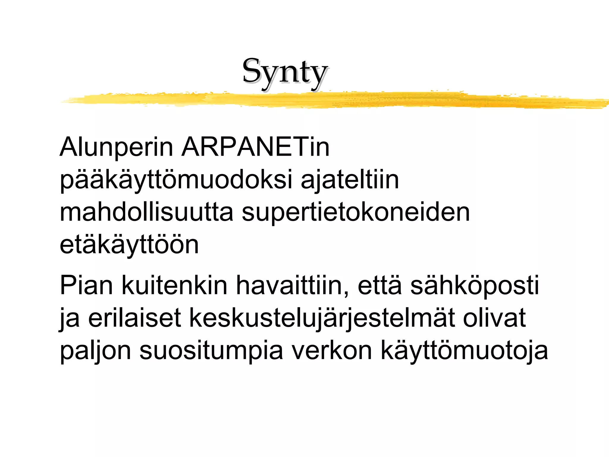 SyntySynty
Alunperin ARPANETin
pääkäyttömuodoksi ajateltiin
mahdollisuutta supertietokoneiden
etäkäyttöön
Pian kuitenkin havaittiin, että sähköposti
ja erilaiset keskustelujärjestelmät olivat
paljon suositumpia verkon käyttömuotoja
 