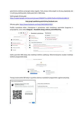 patvirtinimo telefone prisijungti niekas negalės. Tokiu atveju reikia atspėti ne tik jūsų slaptažodį, bet
ir turėti jūsų telefoną šalia. Galite pasirinkti ir SMS būdą.
Sekite google oficialų gidą
https://support.google.com/accounts/answer/1066447?co=GENIE.Platform%3DAndroid&hl=lt
Kaip įjungti papildomą patvirtinimą facebook.com
Oficialus gidas: https://www.facebook.com/help/148233965247823
Profilio nuostatose eikite į Nustatymai ir privatumas, tada nustatymai, pasirinkite Saugumas ir
prisijungimas. Jums reikia redaguoti – Naudokite dviejų veiksnių autentifikavimą.
Galite pasirinkti SMS būdą arba mobiliojo telefono aplikaciją. Rekomenduojama naudoti mobiliojo
telefono programėlės būdą
Tiesiog nuskanuokite QR kodą ir sujunkite sistemas naudodami programėlės sugeneruotą kodą.
 