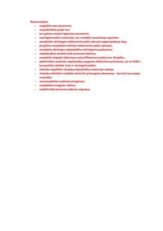 Reziumuojant:
– saugokite savo duomenis;
– neįvedinėkite jų bet kur;
– kur galima veskite išgalvotus duomenis;
– nesiregistruokite svetainėje, kur naršyklė nevaizduoja spynelės;
– naudokitės skirtingais elektroninio pašto adresais pagal paskyros tipą;
– jei galima naudokitės laikinais elektroninio pašto adresais;
– naudokite skirtingus slaptažodžius skirtingoms paskyroms;
– slaptažodžius keiskite kiek įmanoma dažniau;
– naudokite dvigubo faktoriaus autentifikavimo įrankius kur tik galite;
– patikrinkite svetainės slaptažodžių saugumo užtikrinimo priemones, jei ne SHA2 –
kuo greičiau išeikite iš jos ir nesiregistruokite;
– niekada nepalikite užrašytų slaptažodžių matomoje vietoje;
– niekada neleiskite naršyklei atsiminti prisiungimo duomenų – kas kart juos patys
suveskite;
– nesunaudokite svetimais įrenginiais;
– naudokitės incognito režimu;
– valykite kiek įmanoma dažniau slapukus.
 