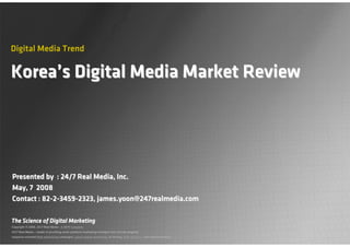 Digital Media Trend

Korea’s Digital Media Market Review




Presented by : 24/7 Real Media, Inc.
May, 7 2008
Contact : 82-2-3459-2323, james.yoon@247realmedia.com

The Science of Digital Marketing
Copyright © 2008, 24/7 Real Media - A WPP Company
24/7 Real Media — leader in providing multi-platform marketing strategies that include targeted,
response-oriented Web advertising campaigns, search engine marketing, ad serving, Web analytics, and implementation.
 Page 0
 
