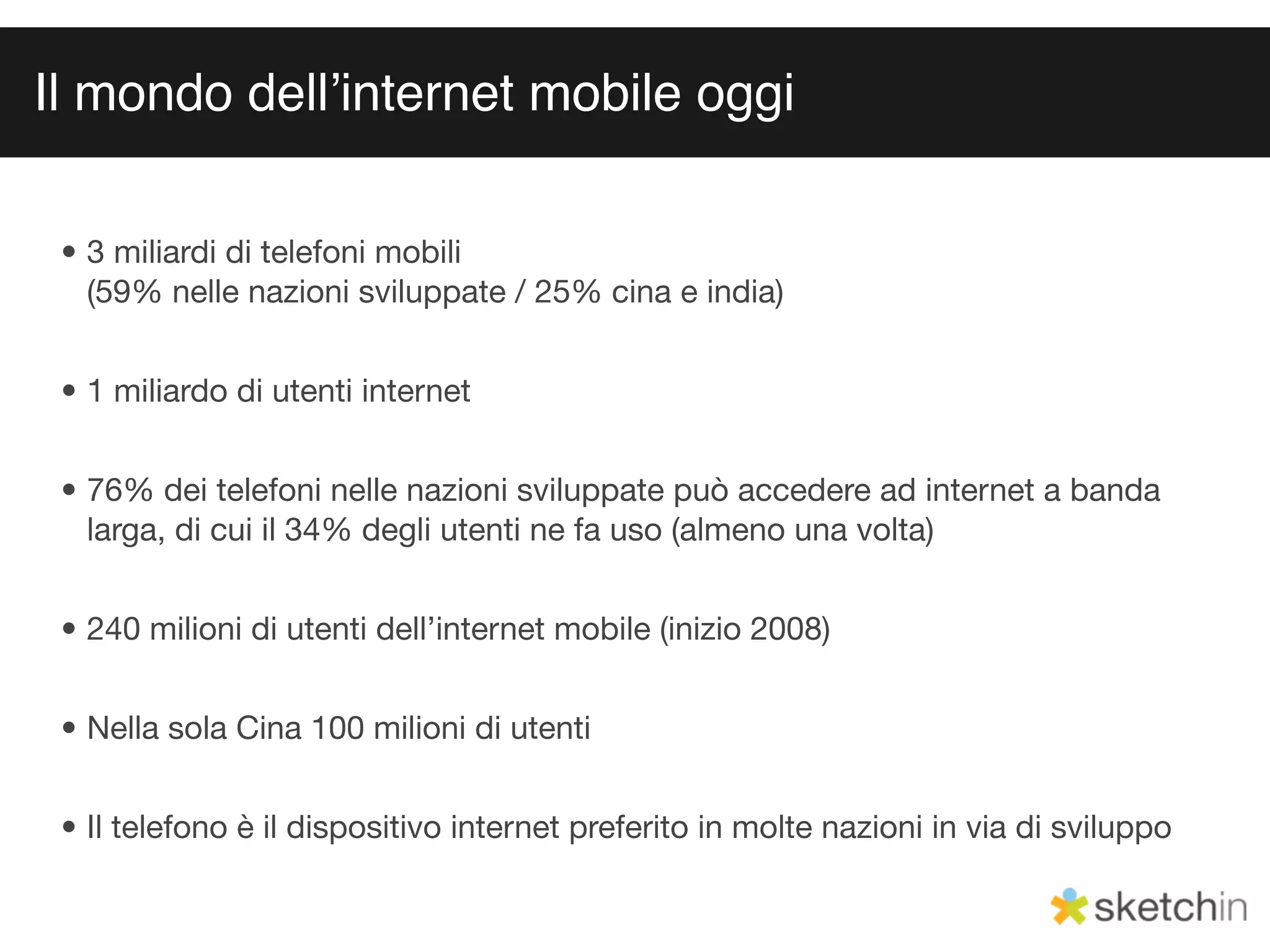 Il mondo dellʼinternet mobile oggi

 • 3 miliardi di telefoni mobili
   (59% nelle nazioni sviluppate / 25% cina e india)


 • 1 miliardo di utenti internet


 • 76% dei telefoni nelle nazioni sviluppate può accedere ad internet a banda
   larga, di cui il 34% degli utenti ne fa uso (almeno una volta)


 • 240 milioni di utenti dell’internet mobile (inizio 2008)


 • Nella sola Cina 100 milioni di utenti


 • Il telefono è il dispositivo internet preferito in molte nazioni in via di sviluppo
 