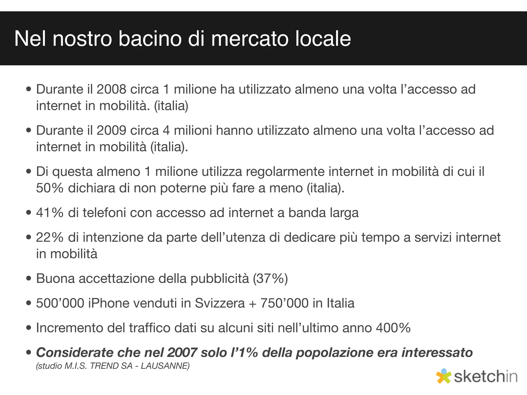 Nel nostro bacino di mercato locale

 • Durante il 2008 circa 1 milione ha utilizzato almeno una volta l’accesso ad
   internet in mobilità. (italia)
 • Durante il 2009 circa 4 milioni hanno utilizzato almeno una volta l’accesso ad
   internet in mobilità (italia).
 • Di questa almeno 1 milione utilizza regolarmente internet in mobilità di cui il
   50% dichiara di non poterne più fare a meno (italia).
 • 41% di telefoni con accesso ad internet a banda larga
 • 22% di intenzione da parte dell’utenza di dedicare più tempo a servizi internet
   in mobilità
 • Buona accettazione della pubblicità (37%)
 • 500’000 iPhone venduti in Svizzera + 750’000 in Italia
 • Incremento del trafﬁco dati su alcuni siti nell’ultimo anno 400%
 • Considerate che nel 2007 solo l’1% della popolazione era interessato
  (studio M.I.S. TREND SA - LAUSANNE)
 