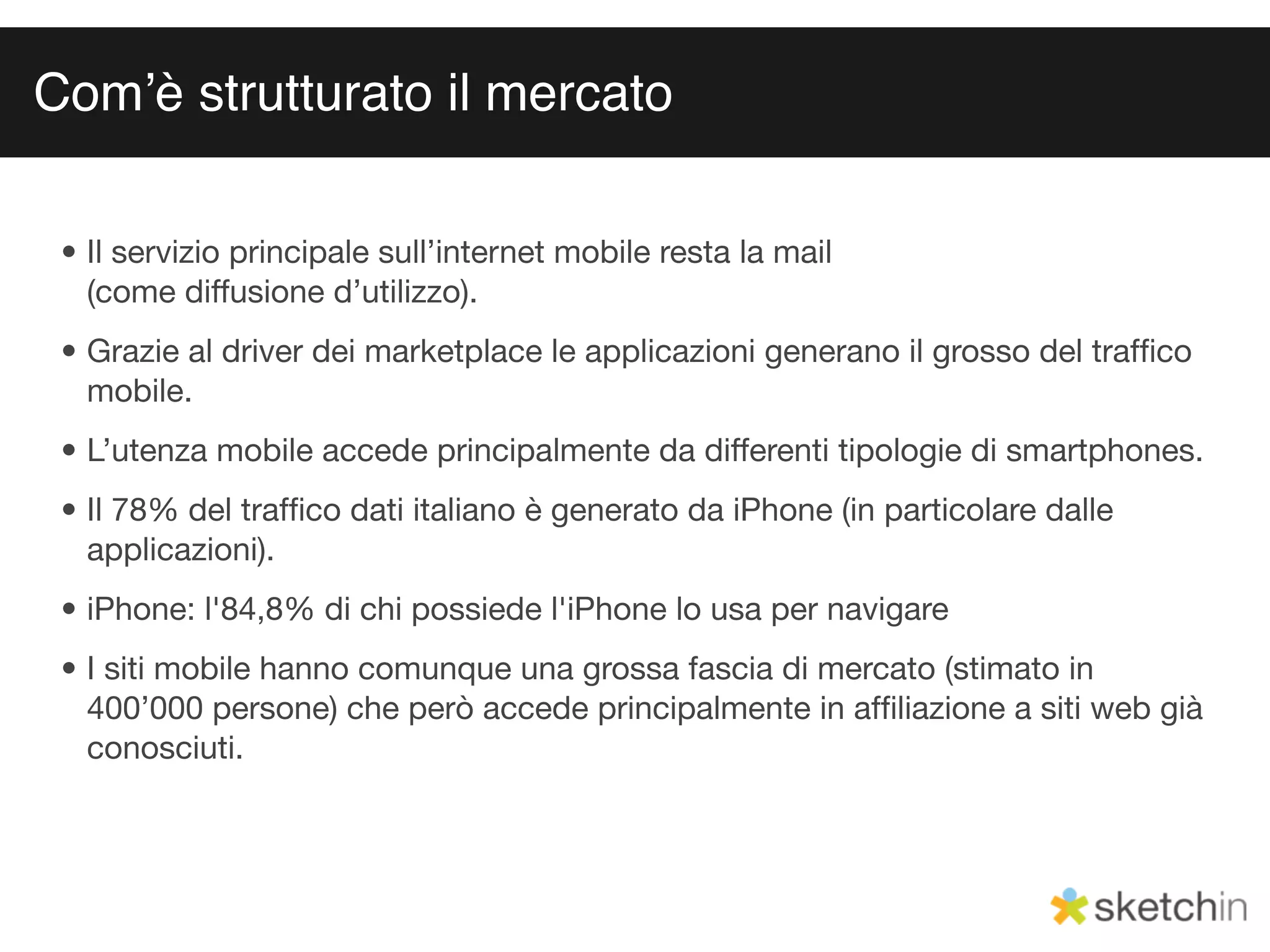Comʼè strutturato il mercato

 • Il servizio principale sull’internet mobile resta la mail
   (come diffusione d’utilizzo).
 • Grazie al driver dei marketplace le applicazioni generano il grosso del trafﬁco
   mobile.
 • L’utenza mobile accede principalmente da differenti tipologie di smartphones.
 • Il 78% del trafﬁco dati italiano è generato da iPhone (in particolare dalle
   applicazioni).
 • iPhone: l'84,8% di chi possiede l'iPhone lo usa per navigare
 • I siti mobile hanno comunque una grossa fascia di mercato (stimato in
   400’000 persone) che però accede principalmente in afﬁliazione a siti web già
   conosciuti.
 