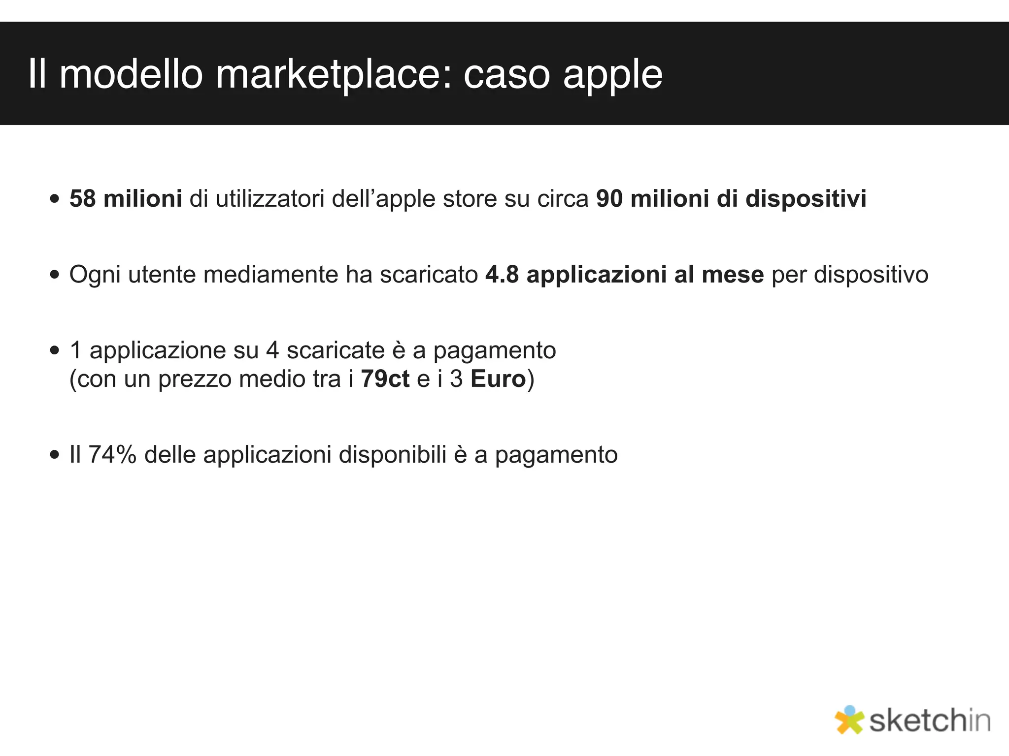 Il modello marketplace: caso apple

 • 58 milioni di utilizzatori dell’apple store su circa 90 milioni di dispositivi


 • Ogni utente mediamente ha scaricato 4.8 applicazioni al mese per dispositivo


 • 1 applicazione su 4 scaricate è a pagamento
   (con un prezzo medio tra i 79ct e i 3 Euro)


 • Il 74% delle applicazioni disponibili è a pagamento
 
