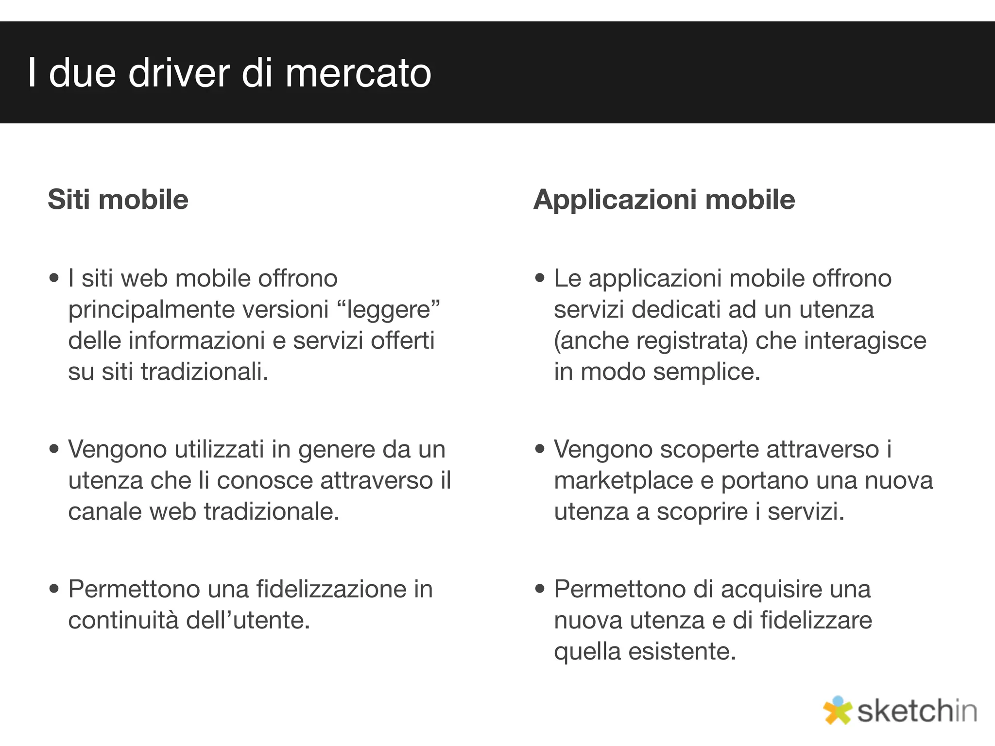 I due driver di mercato


 Siti mobile                              Applicazioni mobile

 • I siti web mobile offrono              • Le applicazioni mobile offrono
   principalmente versioni “leggere”        servizi dedicati ad un utenza
   delle informazioni e servizi offerti     (anche registrata) che interagisce
   su siti tradizionali.                    in modo semplice.


 • Vengono utilizzati in genere da un     • Vengono scoperte attraverso i
   utenza che li conosce attraverso il      marketplace e portano una nuova
   canale web tradizionale.                 utenza a scoprire i servizi.


 • Permettono una ﬁdelizzazione in        • Permettono di acquisire una
   continuità dell’utente.                  nuova utenza e di ﬁdelizzare
                                            quella esistente.
 