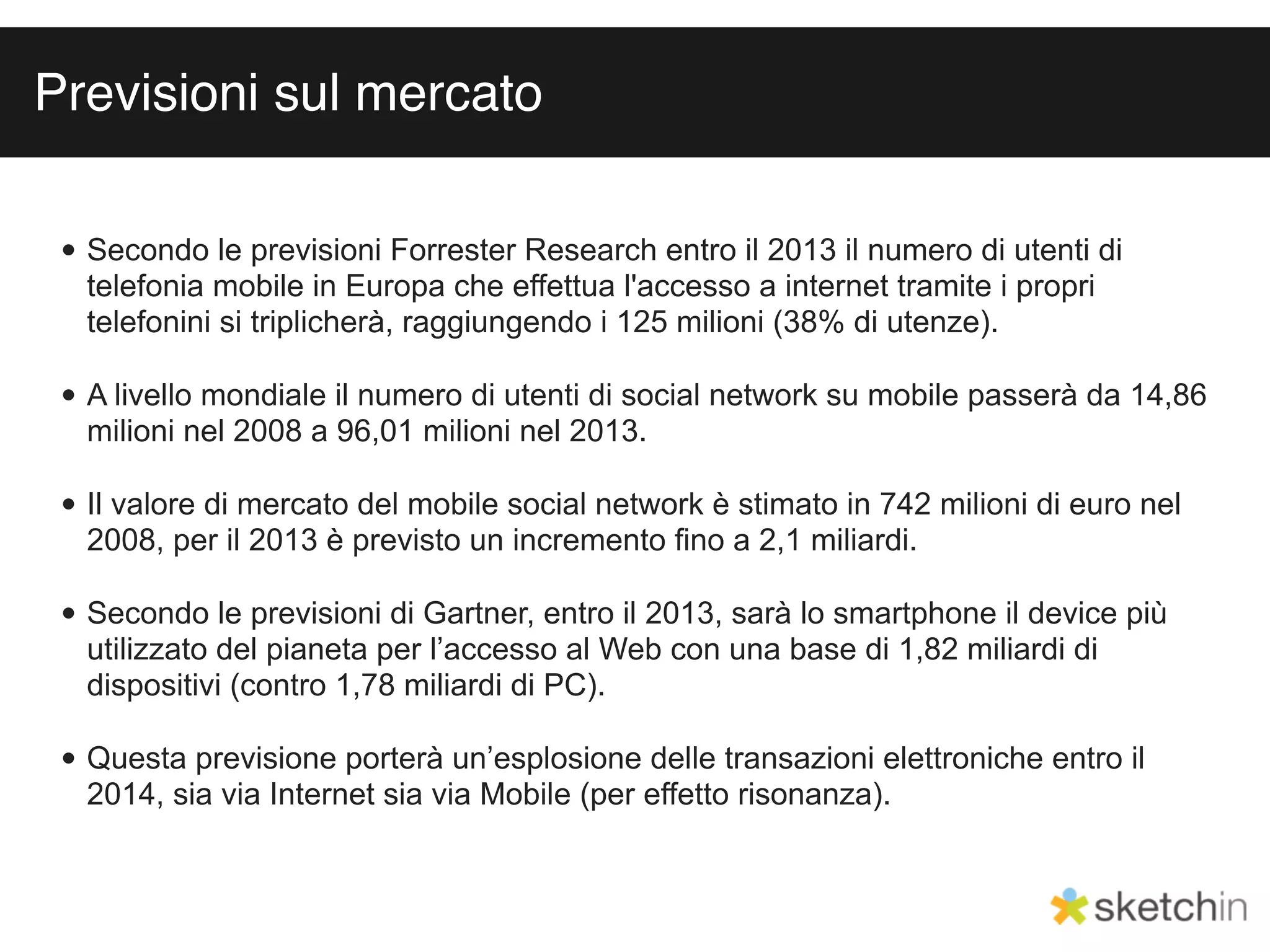 Previsioni sul mercato

 • Secondo le previsioni Forrester Research entro il 2013 il numero di utenti di
   telefonia mobile in Europa che effettua l'accesso a internet tramite i propri
   telefonini si triplicherà, raggiungendo i 125 milioni (38% di utenze).

 • A livello mondiale il numero di utenti di social network su mobile passerà da 14,86
   milioni nel 2008 a 96,01 milioni nel 2013.

 • Il valore di mercato del mobile social network è stimato in 742 milioni di euro nel
   2008, per il 2013 è previsto un incremento ﬁno a 2,1 miliardi.

 • Secondo le previsioni di Gartner, entro il 2013, sarà lo smartphone il device più
   utilizzato del pianeta per l’accesso al Web con una base di 1,82 miliardi di
   dispositivi (contro 1,78 miliardi di PC).

 • Questa previsione porterà un’esplosione delle transazioni elettroniche entro il
   2014, sia via Internet sia via Mobile (per effetto risonanza).
 