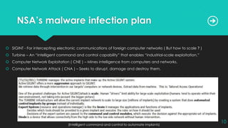 NSA’s malware infection plan
 SIGINT - For intercepting electronic communications of foreign computer networks ( But how to scale ? )
 Turbine – An “intelligent command and control capability” that enables “industrial-scale exploitation.”
 Computer Network Exploitation ( CNE ) – Mines intelligence from computers and networks.
 Computer Network Attack ( CNA ) – Seeks to disrupt, damage and destroy them.
(Intelligent command and control to automate implants)
10
 