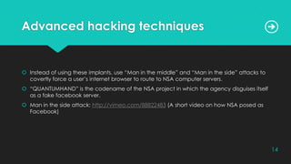 Advanced hacking techniques
 Instead of using these implants, use “Man in the middle” and “Man in the side” attacks to
covertly force a user’s internet browser to route to NSA computer servers.
 “QUANTUMHAND” is the codename of the NSA project in which the agency disguises itself
as a fake facebook server.
 Man in the side attack: http://vimeo.com/88822483 (A short video on how NSA posed as
Facebook)
14
 