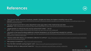 References
 “Tech Crunch article- Microsoft, Facebook, LinkedIn, Google and Yahoo Join Apple in revealing more on NSA
requests”,http://techcrunch.com/2014/02/03/microsoft-facebook-linkedin-google-and-yahoo-join-apple-in-revealing-more-on-nsa-
requests/?source=gravity
 “Security Analyst Summit 2014-Justice department eases gag order on FISA, National Security letter
reporting”, http://threatpost.com/justice-dept-eases-gag-order-on-fisa-national-security-letter-reporting/103903
 “Apple-Update on national security and law enforcement orders”, “Jan 27,
2014”, http://images.apple.com/pr/pdf/140127upd_nat_sec_and_law_enf_orders.pdf
 “Microsoft on the issues-Providing additional customer transparency on US Government requests for customer
data”,http://blogs.technet.com/b/microsoft_on_the_issues/archive/2014/02/03/providing-additional-transparency-on-us-government-
requests-for-customer-data.aspx
 “Obama orders NSA reforms, but metadata collection to continue”, http://threatpost.com/obama-orders-nsa-reforms-but-metadata-
collection-to-continue/103700
 "NSA spying on Americans", https://www.eff.org/nsa-spying
 "How the NSA's domestic spying program work", https://www.eff.org/nsa-spying/how-it-works
 "Wikipedia article on deep packet inspection", https://en.wikipedia.org/wiki/Deep_packet_inspection
Only the insecure strive for security
15
 