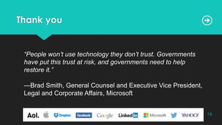 Thank you
“People won’t use technology they don’t trust. Governments
have put this trust at risk, and governments need to help
restore it.”
—Brad Smith, General Counsel and Executive Vice President,
Legal and Corporate Affairs, Microsoft
16
 