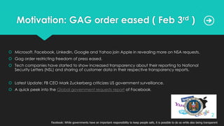 Motivation: GAG order eased ( Feb 3rd )
 Microsoft, Facebook, LinkedIn, Google and Yahoo join Apple in revealing more on NSA requests.
 Gag order restricting freedom of press eased.
 Tech companies have started to show increased transparency about their reporting to National
Security Letters (NSL) and sharing of customer data in their respective transparency reports.
 Latest Update: FB CEO Mark Zuckerberg criticizes US government surveillance.
 A quick peek into the Global government requests report of Facebook.
Facebook: While governments have an important responsibility to keep people safe, it is possible to do so while also being transparent
2
 
