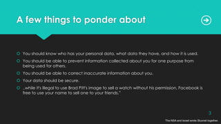 A few things to ponder about
 You should know who has your personal data, what data they have, and how it is used.
 You should be able to prevent information collected about you for one purpose from
being used for others.
 You should be able to correct inaccurate information about you.
 Your data should be secure.
 ..while it's illegal to use Brad Pitt's image to sell a watch without his permission, Facebook is
free to use your name to sell one to your friends.”
The NSA and Israel wrote Stuxnet together.
3
 