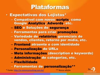 Plataformas
• Expectativas dos Lojistas*
     – Compatível com novos scripts, como
       Google Analytics, Adwords, etc.
     – SEO e Soluções de segurança
     – Ferramentas para criar promoções
     – Variedade de relatórios gerenciais de
       vendas, clientes, retorno por mídia, etc.
     – Frontend atraente e com identidade
     – Personalização de URLs
     – Meta informações (description e keywords)
     – Administração de categorias, etc.
     – Flexibilidade
     – Ferramentas de personalização**
* Fonte: http://e-visionconsulting.com.br/   ** Nossa adição
 