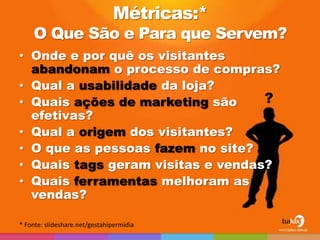 Métricas:*
    O Que São e Para que Servem?
• Onde e por quê os visitantes
  abandonam o processo de compras?
• Qual a usabilidade da loja?
• Quais ações de marketing são     ?
  efetivas?
• Qual a origem dos visitantes?
• O que as pessoas fazem no site?
• Quais tags geram visitas e vendas?
• Quais ferramentas melhoram as
  vendas?

* Fonte: slideshare.net/gestahipermidia
 