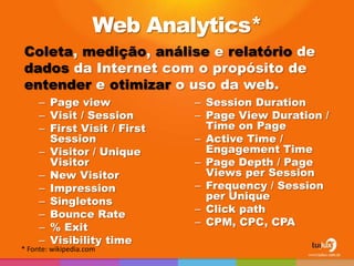 Web Analytics*
Coleta, medição, análise e relatório de
dados da Internet com o propósito de
entender e otimizar o uso da web.
     – Page view             – Session Duration
     – Visit / Session       – Page View Duration /
     – First Visit / First     Time on Page
       Session               – Active Time /
     – Visitor / Unique        Engagement Time
       Visitor               – Page Depth / Page
     – New Visitor             Views per Session
     – Impression            – Frequency / Session
     – Singletons              per Unique
     – Bounce Rate           – Click path
     – % Exit                – CPM, CPC, CPA
     – Visibility time
* Fonte: wikipedia.com
 