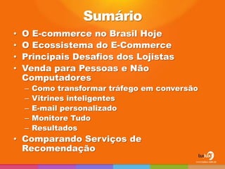 Sumário
•   O E-commerce no Brasil Hoje
•   O Ecossistema do E-Commerce
•   Principais Desafios dos Lojistas
•   Venda para Pessoas e Não
    Computadores
    –   Como transformar tráfego em conversão
    –   Vitrines inteligentes
    –   E-mail personalizado
    –   Monitore Tudo
    –   Resultados
• Comparando Serviços de
  Recomendação
 
