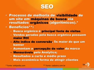 SEO
• Processo de melhoria de visibilidade de
  um site em máquinas de busca via
  resultados orgânicos (algoritmicos).*
• Benefícios**:
     – Busca orgânica é principal fonte de visitas
     – Vendas geradas pela busca orgânica possuem
       maior ROI
     – Alto índice de conversão, 5x maior do que um
       banner
     – Aumentam a percepção de valor da marca
     – Mensuráveis pelo Analytics;
     – Resultados a curto e médio prazo
     – Mais econômica forma de atingir clientes
* Fonte: wikipedia.com   ** Fonte: cadastra.com.br
 