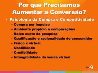 Por que Precisamos
  Aumentar a Conversão?
• Psicologia da Compra e Competitividade
  –   Compra por impulso
  –   Ambiente propício a comparações
  –   Baixo custo da pesquisa
  –   Qualificação e racionalidade do consumidor
  –   Físico x virtual
  –   Usabilidade
  –   Credibilidade
  –   Intangibilidade da venda virtual
 