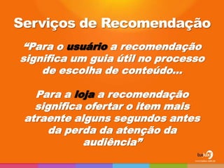 Serviços de Recomendação
“Para o usuário a recomendação
significa um guia útil no processo
    de escolha de conteúdo...

   Para a loja a recomendação
   significa ofertar o item mais
 atraente alguns segundos antes
      da perda da atenção da
            audiência”
 