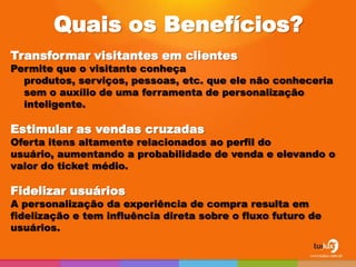 Quais os Benefícios?
Transformar visitantes em clientes
Permite que o visitante conheça
  produtos, serviços, pessoas, etc. que ele não conheceria
  sem o auxílio de uma ferramenta de personalização
  inteligente.

Estimular as vendas cruzadas
Oferta itens altamente relacionados ao perfil do
usuário, aumentando a probabilidade de venda e elevando o
valor do ticket médio.

Fidelizar usuários
A personalização da experiência de compra resulta em
fidelização e tem influência direta sobre o fluxo futuro de
usuários.
 