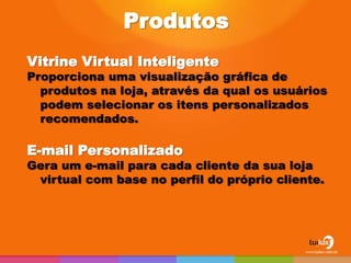 Produtos
Vitrine Virtual Inteligente
Proporciona uma visualização gráfica de
  produtos na loja, através da qual os usuários
  podem selecionar os itens personalizados
  recomendados.

E-mail Personalizado
Gera um e-mail para cada cliente da sua loja
 virtual com base no perfil do próprio cliente.
 