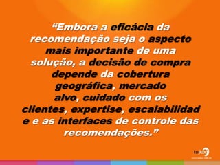 “Embora a eficácia da
  recomendação seja o aspecto
     mais importante de uma
  solução, a decisão de compra
      depende da cobertura
       geográfica, mercado
       alvo, cuidado com os
clientes, expertise, escalabilidad
e e as interfaces de controle das
         recomendações.”
 