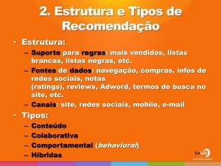 2. Estrutura e Tipos de
           Recomendação
• Estrutura:
  – Suporte para regras: mais vendidos, listas
    brancas, listas negras, etc.
  – Fontes de dados: navegação, compras, infos de
    redes sociais, notas
    (ratings), reviews, Adword, termos de busca no
    site, etc.
  – Canais: site, redes sociais, mobile, e-mail
• Tipos:
  –   Conteúdo
  –   Colaborativa
  –   Comportamental (behavioral)
  –   Híbridas
 