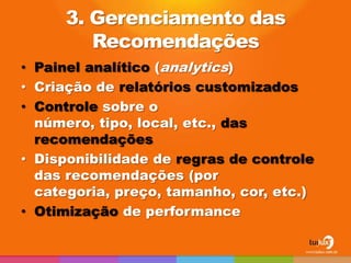 3. Gerenciamento das
        Recomendações
• Painel analítico (analytics)
• Criação de relatórios customizados
• Controle sobre o
  número, tipo, local, etc., das
  recomendações
• Disponibilidade de regras de controle
  das recomendações (por
  categoria, preço, tamanho, cor, etc.)
• Otimização de performance
 