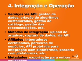 4. Integração e Operação
• Serviços via API: gestão de
  dados, criação de algoritmos
  customizados, gestão de
  catálogo, gestão das
  recomendações, etc.
• Métodos de integração: upload de
  arquivos, captura de dados, via API
• Afiliados: integradores
  certificados, parceiros de
  negócios, API projetada para
  integração com plataformas, parceria
  com plataformas, etc.
• Metadados: exportação para outras
 