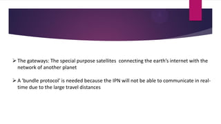 The gateways: The special purpose satellites connecting the earth’s internet with the
network of another planet
A 'bundle protocol' is needed because the IPN will not be able to communicate in real-
time due to the large travel distances
 