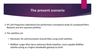 The present scenario
JPL (Jet Propulsion Laboratory) has performed a conceptual study of a proposed Mars
Network and the required satellites.
The satellites are
• Microsats: for communication around Mars using small satellites
• MARSat: Larger Mars Aero-stationary Relay Satellites, more capable MARSat
satellite acting as a higher bandwidth gateway to Earth
 