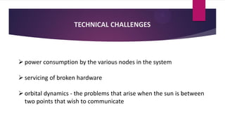 TECHNICAL CHALLENGES
 power consumption by the various nodes in the system
 servicing of broken hardware
 orbital dynamics - the problems that arise when the sun is between
two points that wish to communicate
 