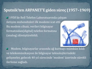 Sputnik’ten ARPANET’E giden süreç (1957–1969)1958’de Bell Telefon Laboratuarında çalışaniletişim mühendisleri ilk modemi icat etti. Bu modem cihazı, verileri bilgisayar formatından(digital) telefon formatına (analog) dönüştürebildi.Modem, bilgisayarlar arasında ağ kurmayı mümkün kıldıve telekomünikasyon ile bilgisayar teknolojilerindekigelişmeler, gelecek 40 yıl sürecinde ‘modem’ üzerinde sürekliilerleme sağladı. 