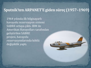 Sputnik’ten ARPANET’E giden süreç (1957–1969)1964 yılında ilk bilgisayarlı 	     havayolu rezervasyon sistemi               SABRE ortaya çıktı. IBM ile	     Amerikan Havayolları tarafından geliştirilen SABRE projesi, havayolu rezervasyonlarında köklü değişiklik yaptı.                                   			 