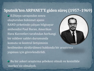Sputnik’ten ARPANET’E giden süreç (1957–1969)II.Dünya savaşından sonraoluşturulan hükümet ajansıRAND şirketinde çalışan bilgisayarmühendisi Paul Baran, AmerikanHava Kuvvetleri tarafından herhangibir nükleer saldırı durumundakomuta ve kontrol iletişimininkesilmeden sürdürülmesi hakkında bir araştırmayapması için görevlendirildi. Bu bir askeri araştırma şebekesi olmalı ve kesinlikle‘merkez’siz olmalıydı. 