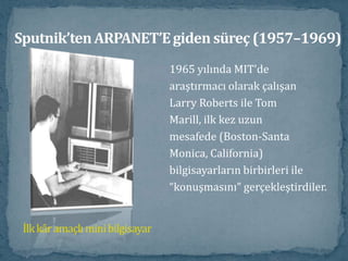 Sputnik’ten ARPANET’E giden süreç (1957–1969)1965 yılında MIT'dearaştırmacı olarak çalışanLarry Roberts ile TomMarill, ilk kez uzunmesafede (Boston-SantaMonica, California)bilgisayarların birbirleri ile“konuşmasını” gerçekleştirdiler.İlk kâr amaçlı mini bilgisayar