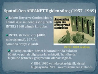 Sputnik’ten ARPANET’E giden süreç (1957–1969)Robert Noyce ve Gordon Mooreadındaki iki mühendis, çip şirketiINTEL’i 1968 yılında kurdular. INTEL, ilk ticari çipi (4004mikroişlemci), 1971’insonunda ortaya çıkardı. INTEL 4004 reklamı Mikroişlemciler,  devlet laboratuarında bulunan büyük ve pahalı bilgisayarların küçük ‘handhelds’ biçimine getirerek gelişmesine olanak sağladı.  IBM, 1980 yılında çıkardığı ilk kişisel bilgisayarda INTEL mikroişlemciler kullandı. Sputnik’ten ARPANET’E giden süreç (1957–1969)1966 yılı sonunda Larry Roberts  “ARPANET“isimli proje önerisini yaptı.ARPANET çerçevesinde ilk bağlantı 1969yılında dört merkezle yapıldı ve ana bilgisayarlararası bağlantılar ile internetin ilk şekli ortayaçıktı. 