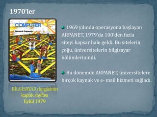 1970’ler1974 yılında İnternet sözcüğü,  ilkolarak Vint Cerf ve Bob Kahn tarafından“A Protocol for Packet NetworkIntercommunication” başlıklı yazısındakullanıldı. DARPA'dan bir grup insan tarafındanyürütülen ve sonradan TCP/IP olarak adlandırılan protokolde geliştirme çalışmaları başladı... Bu yeni protokol, bilgisayarların birbirleriyle iletişimkurmalarına olanak sağladı. (Her birnetwork tarafından paylaşılan standartprogram = TCP)Vint Cerf