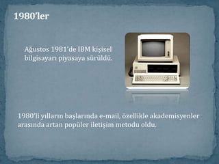 1980’lerARPANET, sadece savunma ile ilgili araştırma yapan kurumlaraolanak sağladığı için birçok üniversite öğrencisi ve öğretmen,network fırsatından faydalanamıyordu (Bazı öğrenciler, okultercihlerinde ARPANET bağlantısının olup olmamasını kriterolarak ele alıyordu).   1981’de New York Şehir Üniversitesi (CUNY)bilgisayar bölümü tarafından BITNET (Because It’s There Network) oluşturuldu. İlk bağlantı Yale üniversite ile yapıldı. Daha sonra yüzlerce araştırma ve eğitim kurumlarını kapsadı. 