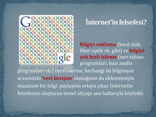İnternet’in felsefesi?Bilgiyi saklama (hard disk, 				fiber optik vb. gibi) ve bilgiyi 				çok hızlı işleme (veri tabanı 				programları, bazı analizprogramları vb.) özelliklerine, herhangi iki bilgisayararasındaki ‘veri iletişim’ olanağının da eklenmesiylemuazzam bir bilgi  paylaşımı ortaya çıkar. İnternetinfelsefesini oluşturan temel altyapı ana hatlarıyla böyledir. 