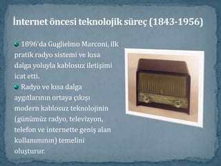 İnternet öncesi teknolojik süreç (1843-1956)1896’da Guglielmo Marconi, ilkpratik radyo sistemi ve kısadalga yoluyla kablosuz iletişimiicat etti. Radyo ve kısa dalgaaygıtlarının ortaya çıkışımodern kablosuz teknolojinin(günümüz radyo, televizyon,telefon ve internette geniş alankullanımının) temelinioluşturur. 