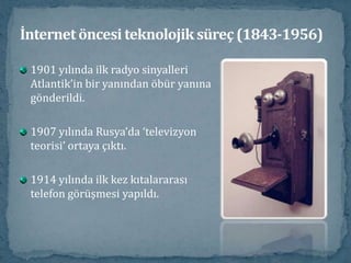 İnternet öncesi teknolojik süreç (1843-1956)1901 yılında ilk radyo sinyalleri Atlantik’in bir yanından öbür yanına gönderildi.1907 yılında Rusya’da ‘televizyon teorisi’ ortaya çıktı.1914 yılında ilk kez kıtalararası telefon görüşmesi yapıldı.