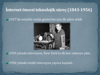 1927’de müzikle resim gösterimi için ilk adım atıldı.1939 yılında televizyon, New York’ta ilk kez sahneye çıktı. 1950 yılında renkli televizyon yayına başladı.İnternet öncesi teknolojik süreç (1843-1956)