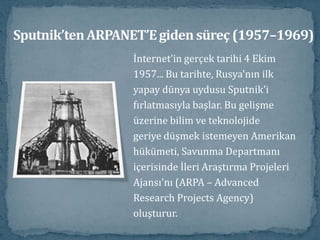 Sputnik’ten ARPANET’E giden süreç (1957–1969)İnternet’in gerçek tarihi 4 Ekim1957... Bu tarihte, Rusya'nın ilkyapay dünya uydusu Sputnik'ifırlatmasıyla başlar. Bu gelişmeüzerine bilim ve teknolojidegeriye düşmek istemeyen Amerikanhükümeti, Savunma Departmanı içerisinde İleri Araştırma ProjeleriAjansı'nı (ARPA – AdvancedResearch Projects Agency)oluşturur. 